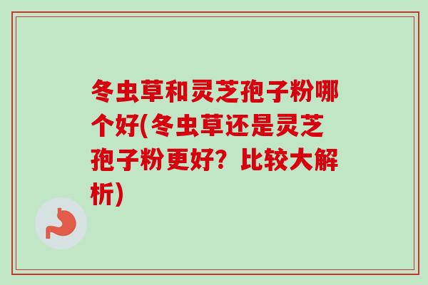 冬虫草和灵芝孢子粉哪个好(冬虫草还是灵芝孢子粉更好？比较大解析)