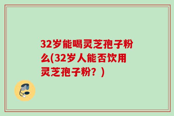 32岁能喝灵芝孢子粉么(32岁人能否饮用灵芝孢子粉？)
