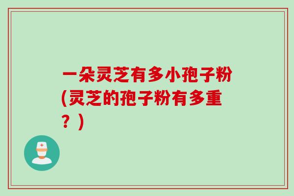 一朵灵芝有多小孢子粉(灵芝的孢子粉有多重？)