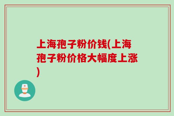 上海孢子粉价钱(上海孢子粉价格大幅度上涨)