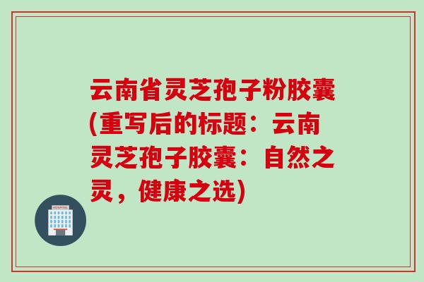 云南省灵芝孢子粉胶囊(重写后的标题：云南灵芝孢子胶囊：自然之灵，健康之选)