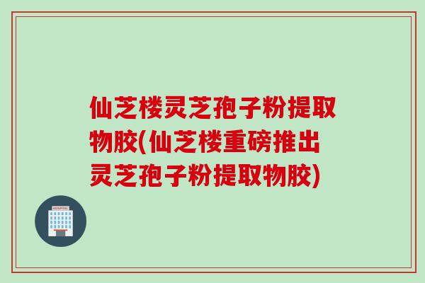 仙芝楼灵芝孢子粉提取物胶(仙芝楼重磅推出灵芝孢子粉提取物胶)