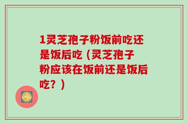 1灵芝孢子粉饭前吃还是饭后吃 (灵芝孢子粉应该在饭前还是饭后吃?) 1灵芝孢子粉饭前吃还是饭后吃 (灵芝孢子粉应该在饭前还是饭后吃?)