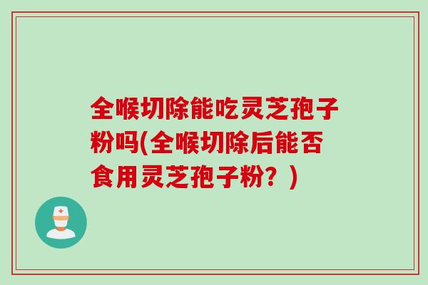 全喉切除能吃灵芝孢子粉吗(全喉切除后能否食用灵芝孢子粉？)