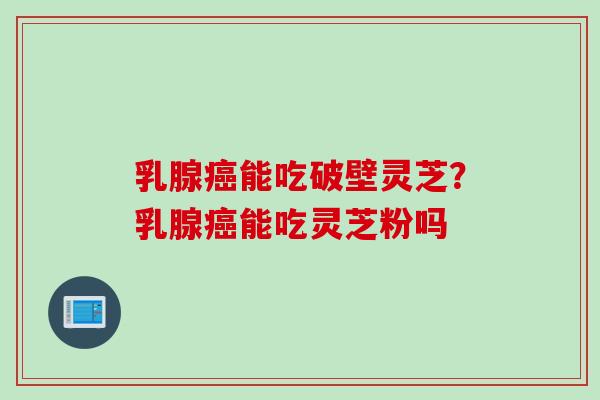 乳腺癌能吃破壁灵芝？乳腺癌能吃灵芝粉吗
