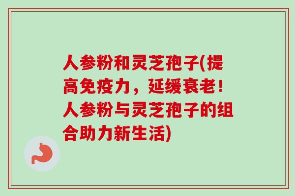 人参粉和灵芝孢子(提高免疫力，延缓衰老！人参粉与灵芝孢子的组合助力新生活)