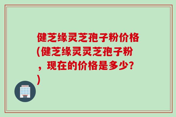 健芝缘灵芝孢子粉价格(健芝缘灵灵芝孢子粉，现在的价格是多少？)