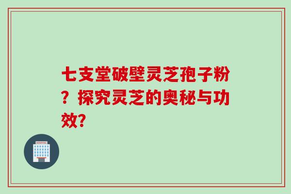 七支堂破壁灵芝孢子粉？探究灵芝的奥秘与功效？