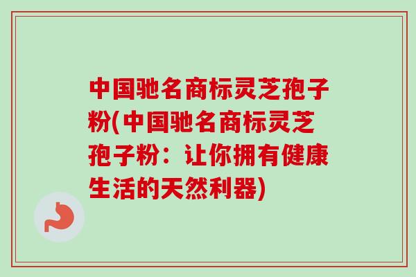 中国驰名商标灵芝孢子粉(中国驰名商标灵芝孢子粉：让你拥有健康生活的天然利器)