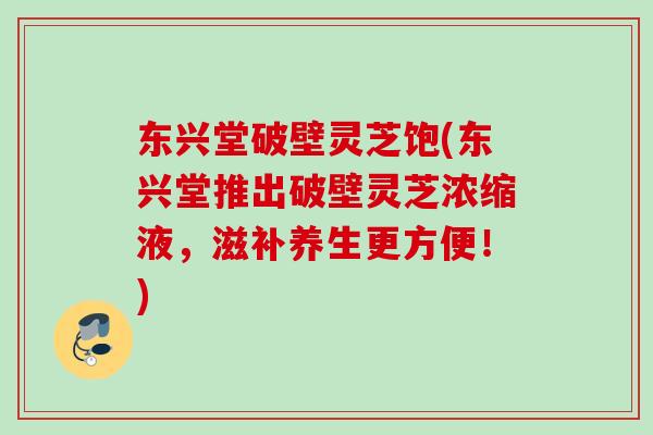 东兴堂破壁灵芝饱(东兴堂推出破壁灵芝浓缩液，滋补养生更方便！)