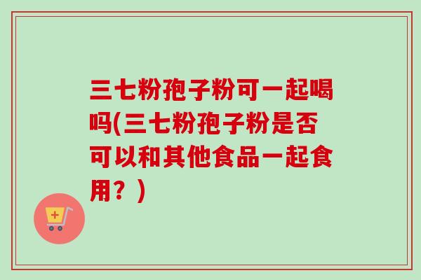 三七粉孢子粉可一起喝吗(三七粉孢子粉是否可以和其他食品一起食用？)