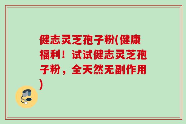 健志灵芝孢子粉(健康福利！试试健志灵芝孢子粉，全天然无副作用)