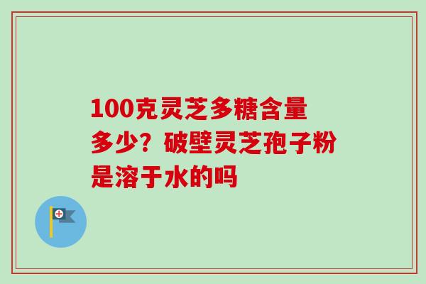 100克灵芝多糖含量多少？破壁灵芝孢子粉是溶于水的吗