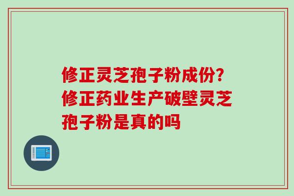 修正灵芝孢子粉成份？修正药业生产破壁灵芝孢子粉是真的吗