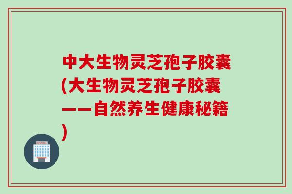 中大生物灵芝孢子胶囊(大生物灵芝孢子胶囊——自然养生健康秘籍)