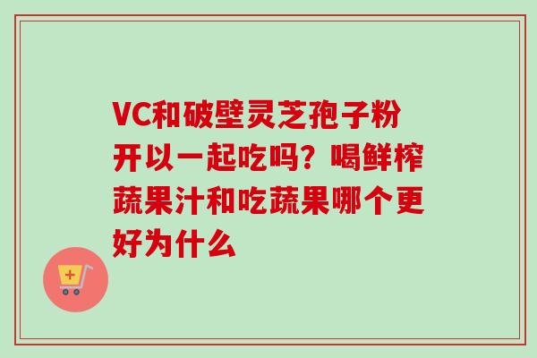 VC和破壁灵芝孢子粉开以一起吃吗？喝鲜榨蔬果汁和吃蔬果哪个更好为什么