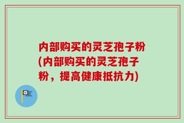 内部购买的灵芝孢子粉(内部购买的灵芝孢子粉，提高健康抵抗力)