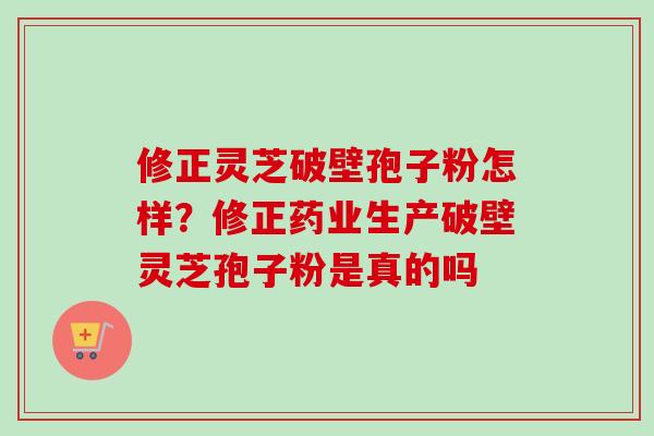 修正灵芝破壁孢子粉怎样？修正药业生产破壁灵芝孢子粉是真的吗