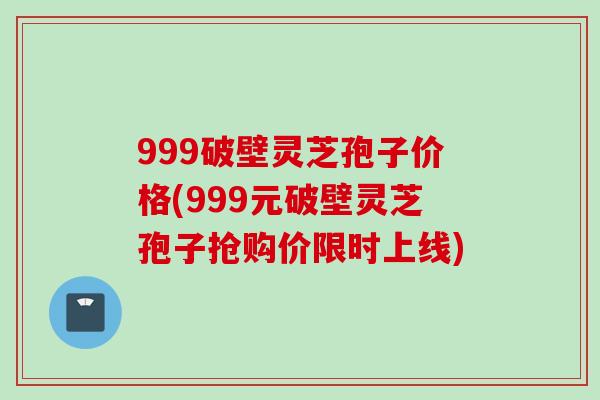 999破壁灵芝孢子价格(999元破壁灵芝孢子抢购价限时上线)