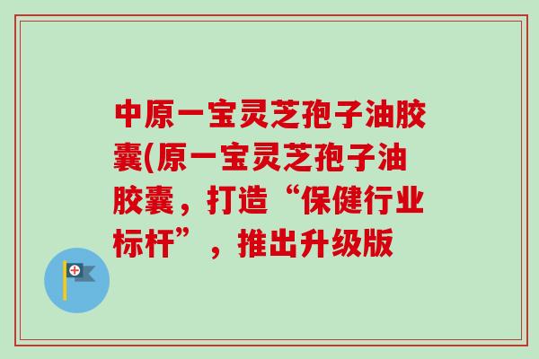 中原一宝灵芝孢子油胶囊(原一宝灵芝孢子油胶囊，打造“保健行业标杆”，推出升级版