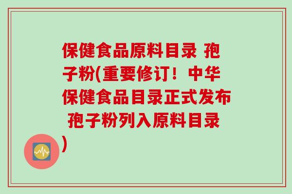 保健食品原料目录 孢子粉(重要修订！中华保健食品目录正式发布 孢子粉列入原料目录)