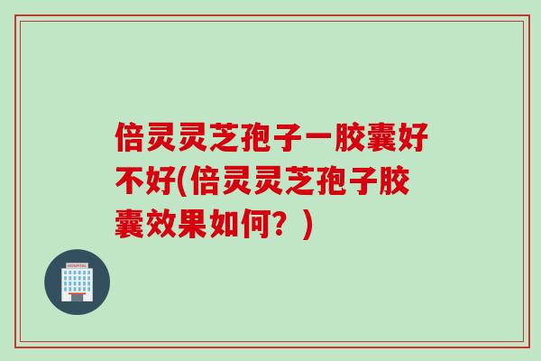 倍灵灵芝孢子一胶囊好不好(倍灵灵芝孢子胶囊效果如何？)