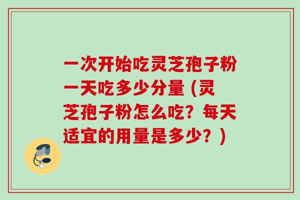 一次开始吃灵芝孢子粉一天吃多少分量 (灵芝孢子粉怎么吃？每天适宜的用量是多少？)