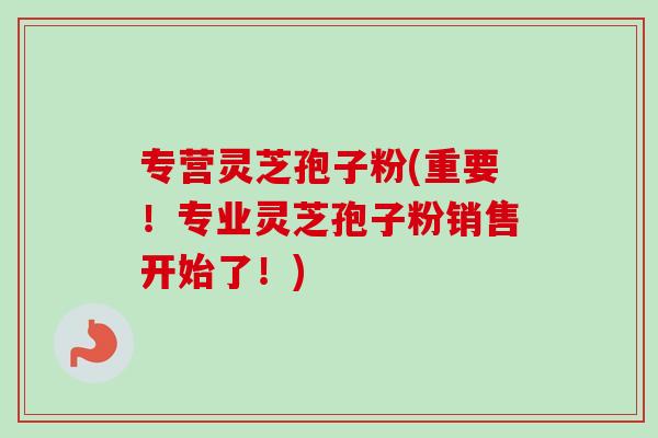 专营灵芝孢子粉(重要！专业灵芝孢子粉销售开始了！)