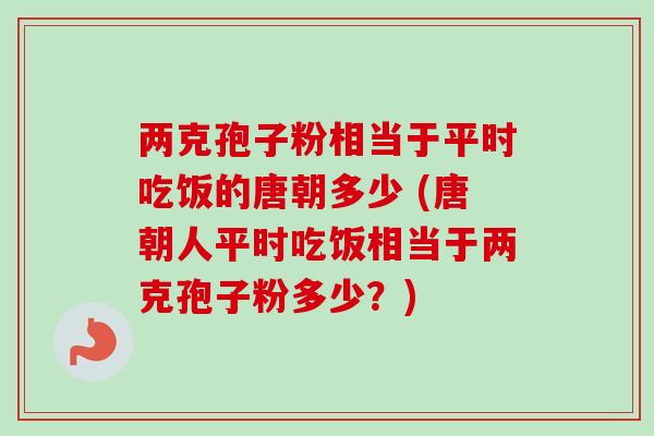 两克孢子粉相当于平时吃饭的唐朝多少 (唐朝人平时吃饭相当于两克孢子粉多少？)