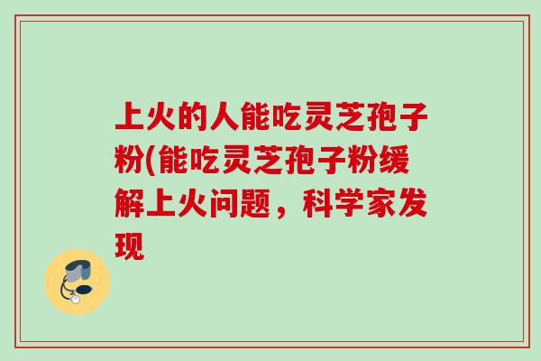 上火的人能吃灵芝孢子粉(能吃灵芝孢子粉缓解上火问题，科学家发现