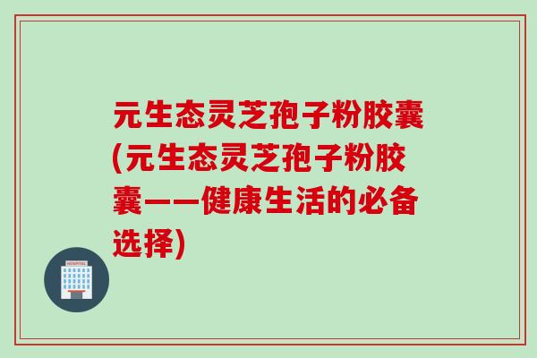 元生态灵芝孢子粉胶囊(元生态灵芝孢子粉胶囊——健康生活的必备选择)
