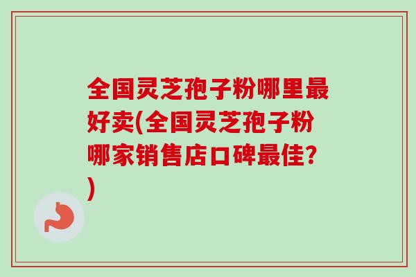 全国灵芝孢子粉哪里好卖(全国灵芝孢子粉哪家销售店口碑佳？)