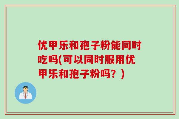 优甲乐和孢子粉能同时吃吗(可以同时服用优甲乐和孢子粉吗？)