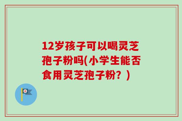 12岁孩子可以喝灵芝孢子粉吗(小学生能否食用灵芝孢子粉？)