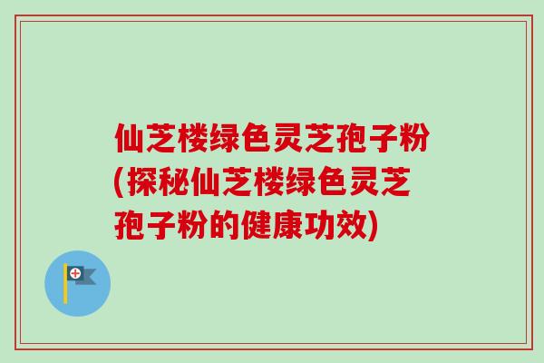 仙芝楼绿色灵芝孢子粉(探秘仙芝楼绿色灵芝孢子粉的健康功效)