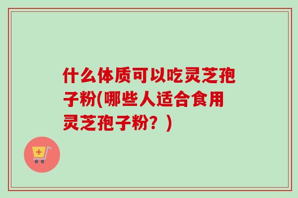什么体质可以吃灵芝孢子粉(哪些人适合食用灵芝孢子粉？)