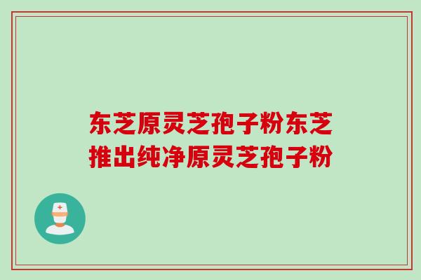 东芝原灵芝孢子粉东芝推出纯净原灵芝孢子粉 东芝原灵芝孢子粉东芝推出纯净原灵芝孢子粉