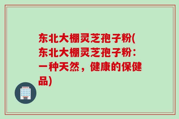 东北大棚灵芝孢子粉(东北大棚灵芝孢子粉：一种天然，健康的保健品)
