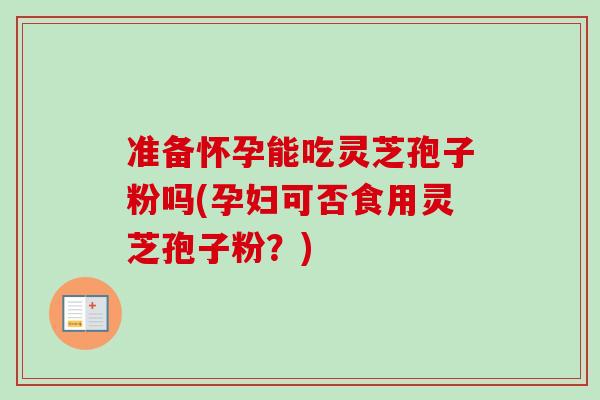 准备怀孕能吃灵芝孢子粉吗(孕妇可否食用灵芝孢子粉？)