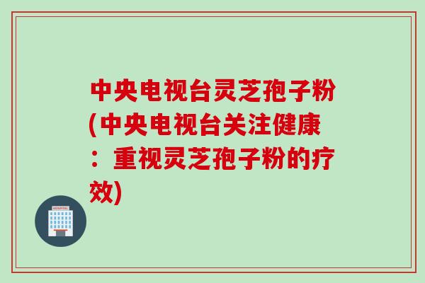 中央电视台灵芝孢子粉(中央电视台关注健康：重视灵芝孢子粉的疗效)