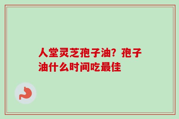 人堂灵芝孢子油？孢子油什么时间吃最佳