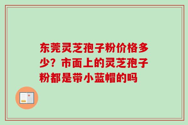 东莞灵芝孢子粉价格多少？市面上的灵芝孢子粉都是带小蓝帽的吗