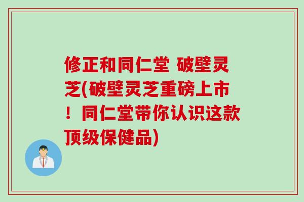 修正和同仁堂 破壁灵芝(破壁灵芝重磅上市！同仁堂带你认识这款顶级保健品)