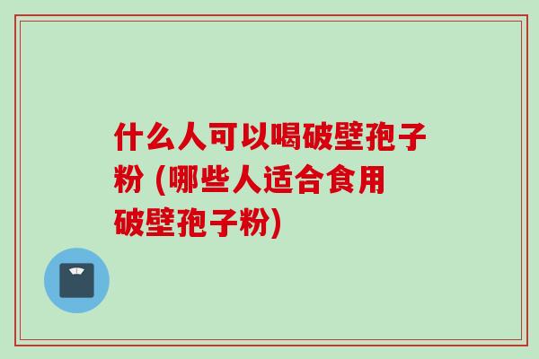 什么人可以喝破壁孢子粉 (哪些人适合食用破壁孢子粉)
