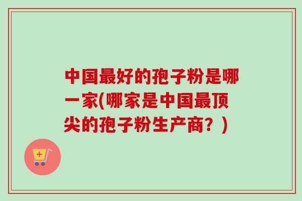 中国最好的孢子粉是哪一家(哪家是中国最顶尖的孢子粉生产商？)