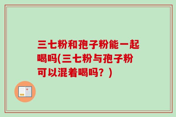 三七粉和孢子粉能一起喝吗(三七粉与孢子粉可以混着喝吗？)