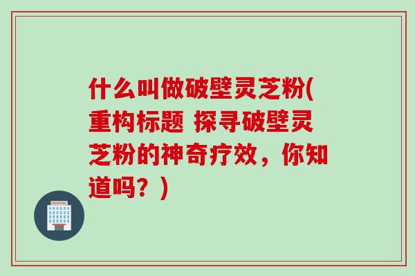 什么叫做破壁灵芝粉(重构标题 探寻破壁灵芝粉的神奇疗效，你知道吗？)