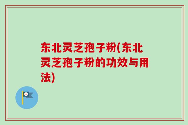 东北灵芝孢子粉(东北灵芝孢子粉的功效与用法)