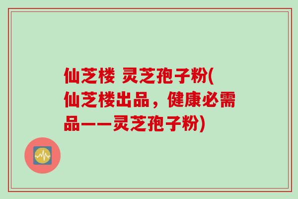 仙芝楼 灵芝孢子粉(仙芝楼出品，健康必需品——灵芝孢子粉)