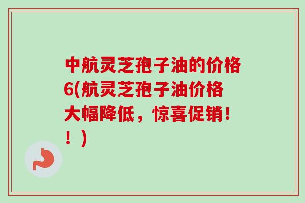 中航灵芝孢子油的价格6(航灵芝孢子油价格大幅降低,惊喜促销!!) 中航灵芝孢子油的价格6(航灵芝孢子油价格大幅降低,惊喜促销!!)